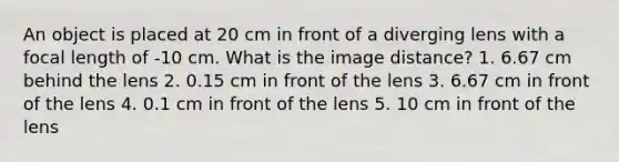 An object is placed at 20 cm in front of a diverging lens with a focal length of -10 cm. What is the image distance? 1. 6.67 cm behind the lens 2. 0.15 cm in front of the lens 3. 6.67 cm in front of the lens 4. 0.1 cm in front of the lens 5. 10 cm in front of the lens