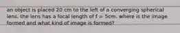 an object is placed 20 cm to the left of a converging spherical lens. the lens has a focal length of f = 5cm. where is the image formed and what kind of image is formed?