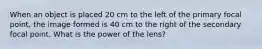 When an object is placed 20 cm to the left of the primary focal point, the image formed is 40 cm to the right of the secondary focal point. What is the power of the lens?