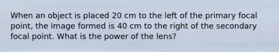 When an object is placed 20 cm to the left of the primary focal point, the image formed is 40 cm to the right of the secondary focal point. What is the power of the lens?