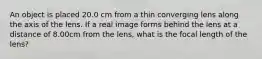 An object is placed 20.0 cm from a thin converging lens along the axis of the lens. If a real image forms behind the lens at a distance of 8.00cm from the lens, what is the focal length of the lens?