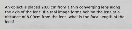 An object is placed 20.0 cm from a thin converging lens along the axis of the lens. If a real image forms behind the lens at a distance of 8.00cm from the lens, what is the focal length of the lens?