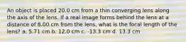 An object is placed 20.0 cm from a thin converging lens along the axis of the lens. If a real image forms behind the lens at a distance of 8.00 cm from the lens, what is the focal length of the lens? a. 5.71 cm b. 12.0 cm c. -13.3 cm d. 13.3 cm