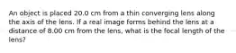 An object is placed 20.0 cm from a thin converging lens along the axis of the lens. If a real image forms behind the lens at a distance of 8.00 cm from the lens, what is the focal length of the lens?