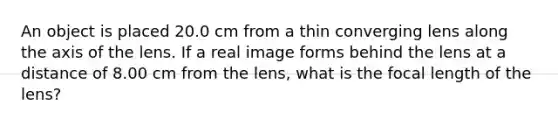 An object is placed 20.0 cm from a thin converging lens along the axis of the lens. If a real image forms behind the lens at a distance of 8.00 cm from the lens, what is the focal length of the lens?