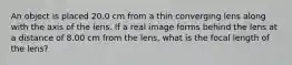 An object is placed 20.0 cm from a thin converging lens along with the axis of the lens. If a real image forms behind the lens at a distance of 8.00 cm from the lens, what is the focal length of the lens?