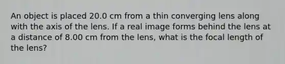 An object is placed 20.0 cm from a thin converging lens along with the axis of the lens. If a real image forms behind the lens at a distance of 8.00 cm from the lens, what is the focal length of the lens?