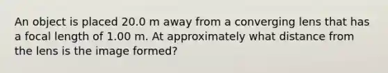 An object is placed 20.0 m away from a converging lens that has a focal length of 1.00 m. At approximately what distance from the lens is the image formed?