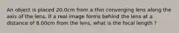 An object is placed 20.0cm from a thin converging lens along the axis of the lens. If a real image forms behind the lens at a distance of 8.00cm from the lens, what is the focal length ?