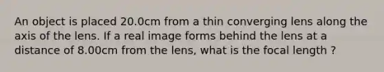 An object is placed 20.0cm from a thin converging lens along the axis of the lens. If a real image forms behind the lens at a distance of 8.00cm from the lens, what is the focal length ?