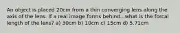 An object is placed 20cm from a thin converging lens along the axis of the lens. If a real image forms behind...what is the forcal length of the lens? a) 30cm b) 10cm c) 15cm d) 5.71cm