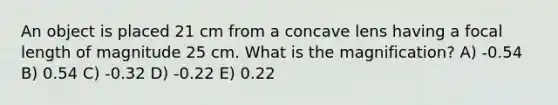 An object is placed 21 cm from a concave lens having a focal length of magnitude 25 cm. What is the magnification? A) -0.54 B) 0.54 C) -0.32 D) -0.22 E) 0.22