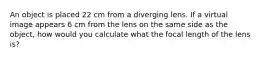 An object is placed 22 cm from a diverging lens. If a virtual image appears 6 cm from the lens on the same side as the object, how would you calculate what the focal length of the lens is?