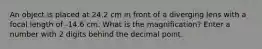 An object is placed at 24.2 cm in front of a diverging lens with a focal length of -14.6 cm. What is the magnification? Enter a number with 2 digits behind the decimal point.