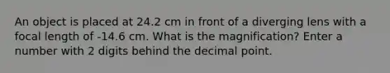 An object is placed at 24.2 cm in front of a diverging lens with a focal length of -14.6 cm. What is the magnification? Enter a number with 2 digits behind the <a href='https://www.questionai.com/knowledge/kuXXuLpqqD-decimal-point' class='anchor-knowledge'>decimal point</a>.