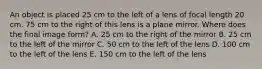 An object is placed 25 cm to the left of a lens of focal length 20 cm. 75 cm to the right of this lens is a plane mirror. Where does the final image form? A. 25 cm to the right of the mirror B. 25 cm to the left of the mirror C. 50 cm to the left of the lens D. 100 cm to the left of the lens E. 150 cm to the left of the lens