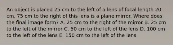 An object is placed 25 cm to the left of a lens of focal length 20 cm. 75 cm to the right of this lens is a plane mirror. Where does the final image form? A. 25 cm to the right of the mirror B. 25 cm to the left of the mirror C. 50 cm to the left of the lens D. 100 cm to the left of the lens E. 150 cm to the left of the lens