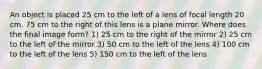 An object is placed 25 cm to the left of a lens of focal length 20 cm. 75 cm to the right of this lens is a plane mirror. Where does the final image form? 1) 25 cm to the right of the mirror 2) 25 cm to the left of the mirror 3) 50 cm to the left of the lens 4) 100 cm to the left of the lens 5) 150 cm to the left of the lens