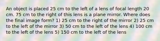 An object is placed 25 cm to the left of a lens of focal length 20 cm. 75 cm to the right of this lens is a plane mirror. Where does the final image form? 1) 25 cm to the right of the mirror 2) 25 cm to the left of the mirror 3) 50 cm to the left of the lens 4) 100 cm to the left of the lens 5) 150 cm to the left of the lens