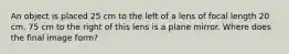 An object is placed 25 cm to the left of a lens of focal length 20 cm. 75 cm to the right of this lens is a plane mirror. Where does the final image form?