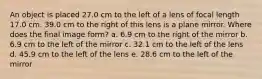 An object is placed 27.0 cm to the left of a lens of focal length 17.0 cm. 39.0 cm to the right of this lens is a plane mirror. Where does the final image form? a. 6.9 cm to the right of the mirror b. 6.9 cm to the left of the mirror c. 32.1 cm to the left of the lens d. 45.9 cm to the left of the lens e. 28.6 cm to the left of the mirror