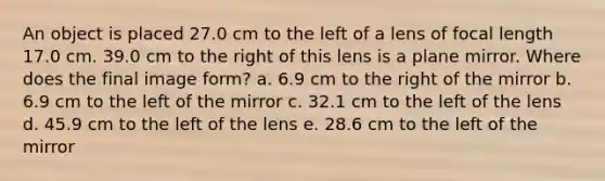 An object is placed 27.0 cm to the left of a lens of focal length 17.0 cm. 39.0 cm to the right of this lens is a plane mirror. Where does the final image form? a. 6.9 cm to the right of the mirror b. 6.9 cm to the left of the mirror c. 32.1 cm to the left of the lens d. 45.9 cm to the left of the lens e. 28.6 cm to the left of the mirror