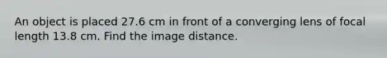 An object is placed 27.6 cm in front of a converging lens of focal length 13.8 cm. Find the image distance.