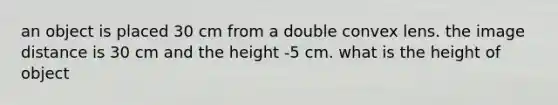 an object is placed 30 cm from a double convex lens. the image distance is 30 cm and the height -5 cm. what is the height of object