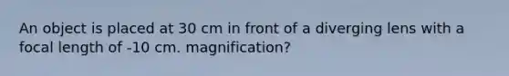 An object is placed at 30 cm in front of a diverging lens with a focal length of -10 cm. magnification?