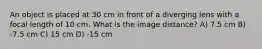 An object is placed at 30 cm in front of a diverging lens with a focal length of 10 cm. What is the image distance? A) 7.5 cm B) -7.5 cm C) 15 cm D) -15 cm