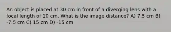 An object is placed at 30 cm in front of a diverging lens with a focal length of 10 cm. What is the image distance? A) 7.5 cm B) -7.5 cm C) 15 cm D) -15 cm