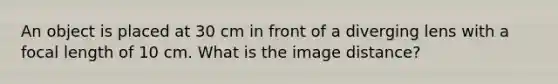 An object is placed at 30 cm in front of a diverging lens with a focal length of 10 cm. What is the image distance?