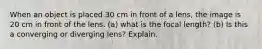 When an object is placed 30 cm in front of a lens, the image is 20 cm in front of the lens. (a) what is the focal length? (b) Is this a converging or diverging lens? Explain.