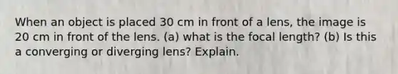 When an object is placed 30 cm in front of a lens, the image is 20 cm in front of the lens. (a) what is the focal length? (b) Is this a converging or diverging lens? Explain.