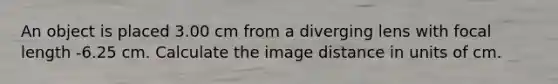 An object is placed 3.00 cm from a diverging lens with focal length -6.25 cm. Calculate the image distance in units of cm.