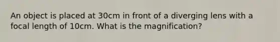 An object is placed at 30cm in front of a diverging lens with a focal length of 10cm. What is the magnification?