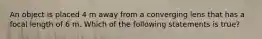 An object is placed 4 m away from a converging lens that has a focal length of 6 m. Which of the following statements is true?