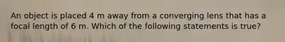 An object is placed 4 m away from a converging lens that has a focal length of 6 m. Which of the following statements is true?