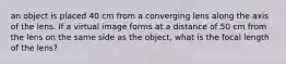 an object is placed 40 cm from a converging lens along the axis of the lens. If a virtual image forms at a distance of 50 cm from the lens on the same side as the object, what is the focal length of the lens?