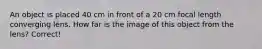 An object is placed 40 cm in front of a 20 cm focal length converging lens. How far is the image of this object from the lens? Correct!