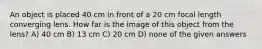 An object is placed 40 cm in front of a 20 cm focal length converging lens. How far is the image of this object from the lens? A) 40 cm B) 13 cm C) 20 cm D) none of the given answers