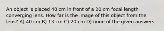 An object is placed 40 cm in front of a 20 cm focal length converging lens. How far is the image of this object from the lens? A) 40 cm B) 13 cm C) 20 cm D) none of the given answers