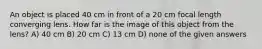 An object is placed 40 cm in front of a 20 cm focal length converging lens. How far is the image of this object from the lens? A) 40 cm B) 20 cm C) 13 cm D) none of the given answers