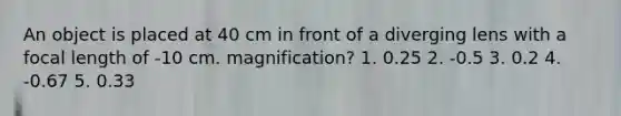 An object is placed at 40 cm in front of a diverging lens with a focal length of -10 cm. magnification? 1. 0.25 2. -0.5 3. 0.2 4. -0.67 5. 0.33