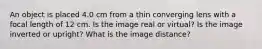 An object is placed 4.0 cm from a thin converging lens with a focal length of 12 cm. Is the image real or virtual? Is the image inverted or upright? What is the image distance?