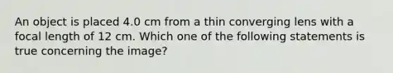 An object is placed 4.0 cm from a thin converging lens with a focal length of 12 cm. Which one of the following statements is true concerning the image?