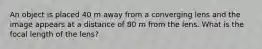 An object is placed 40 m away from a converging lens and the image appears at a distance of 80 m from the lens. What is the focal length of the lens?