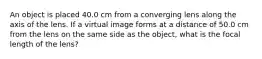 An object is placed 40.0 cm from a converging lens along the axis of the lens. If a virtual image forms at a distance of 50.0 cm from the lens on the same side as the object, what is the focal length of the lens?