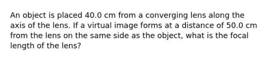 An object is placed 40.0 cm from a converging lens along the axis of the lens. If a virtual image forms at a distance of 50.0 cm from the lens on the same side as the object, what is the focal length of the lens?