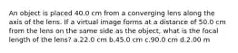 An object is placed 40.0 cm from a converging lens along the axis of the lens. If a virtual image forms at a distance of 50.0 cm from the lens on the same side as the object, what is the focal length of the lens? a.22.0 cm b.45.0 cm c.90.0 cm d.2.00 m